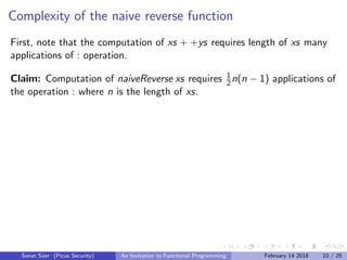 Complexity of the naive reverse function
First, note that the computation of xs + +ys requires length of xs many
applications of : operation.
Claim: Computation of naiveReverse xs requires 1
2n(n − 1) applications of
the operation : where n is the length of xs.
Sonat S¨uer (Picus Security) An Invitation to Functional Programming February 14 2018 10 / 25
 