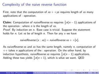 Complexity of the naive reverse function
First, note that the computation of xs + +ys requires length of xs many
applications of : operation.
Claim: Computation of naiveReverse xs requires 1
2n(n − 1) applications of
the operation : where n is the length of xs.
Proof. By induction on n. Base case is trivial. Suppose the statement
holds for n. Let xs be of length n. Then for any x we have
naiveReverse (x : xs) = naiveReverse xs + +[x].
As naiveReverse xs and xs has the same length, namely n, computation of
++ takes n applications of the : operation. On the other hand, by
induction hypothesis, naiveReverse xs requires 1
2n(n − 1) applications.
Adding these two yields 1
2n(n + 1), which is what we want. QED
Sonat S¨uer (Picus Security) An Invitation to Functional Programming February 14 2018 10 / 25
 