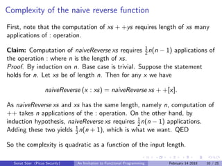 Complexity of the naive reverse function
First, note that the computation of xs + +ys requires length of xs many
applications of : operation.
Claim: Computation of naiveReverse xs requires 1
2n(n − 1) applications of
the operation : where n is the length of xs.
Proof. By induction on n. Base case is trivial. Suppose the statement
holds for n. Let xs be of length n. Then for any x we have
naiveReverse (x : xs) = naiveReverse xs + +[x].
As naiveReverse xs and xs has the same length, namely n, computation of
++ takes n applications of the : operation. On the other hand, by
induction hypothesis, naiveReverse xs requires 1
2n(n − 1) applications.
Adding these two yields 1
2n(n + 1), which is what we want. QED
So the complexity is quadratic as a function of the input length.
Sonat S¨uer (Picus Security) An Invitation to Functional Programming February 14 2018 10 / 25
 