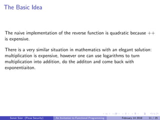 The Basic Idea
The naive implementation of the reverse function is quadratic because ++
is expensive.
There is a very similar situation in mathematics with an elegant solution:
multiplication is expensive, however one can use logarithms to turn
multiplication into addition, do the additon and come back with
exponentiaiton.
Sonat S¨uer (Picus Security) An Invitation to Functional Programming February 14 2018 11 / 25
 