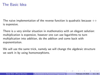 The Basic Idea
The naive implementation of the reverse function is quadratic because ++
is expensive.
There is a very similar situation in mathematics with an elegant solution:
multiplication is expensive, however one can use logarithms to turn
multiplication into addition, do the additon and come back with
exponentiaiton.
We will use the same trick, namely we will change the algebraic structure
we work in by using homomorphisms.
Sonat S¨uer (Picus Security) An Invitation to Functional Programming February 14 2018 11 / 25
 