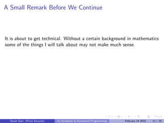 A Small Remark Before We Continue
It is about to get technical. Without a certain background in mathematics
some of the things I will talk about may not make much sense.
Sonat S¨uer (Picus Security) An Invitation to Functional Programming February 14 2018 12 / 25
 