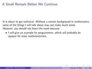 A Small Remark Before We Continue
It is about to get technical. Without a certain background in mathematics
some of the things I will talk about may not make much sense.
However, you should not leave the room because
I will give an example for programmers, which will probably be
opaque for most mathematicians,
Sonat S¨uer (Picus Security) An Invitation to Functional Programming February 14 2018 12 / 25
 