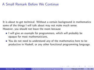 A Small Remark Before We Continue
It is about to get technical. Without a certain background in mathematics
some of the things I will talk about may not make much sense.
However, you should not leave the room because
I will give an example for programmers, which will probably be
opaque for most mathematicians,
You do not need to understand any of the mathematics here to be
productive in Haskell, or any other functional programming language.
Sonat S¨uer (Picus Security) An Invitation to Functional Programming February 14 2018 12 / 25
 
