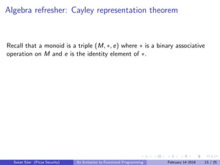 Algebra refresher: Cayley representation theorem
Recall that a monoid is a triple (M, ∗, e) where ∗ is a binary associative
operation on M and e is the identity element of ∗.
Sonat S¨uer (Picus Security) An Invitation to Functional Programming February 14 2018 13 / 25
 