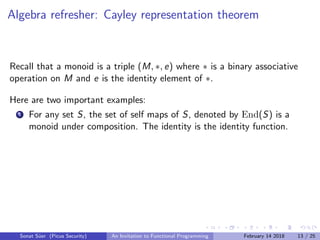 Algebra refresher: Cayley representation theorem
Recall that a monoid is a triple (M, ∗, e) where ∗ is a binary associative
operation on M and e is the identity element of ∗.
Here are two important examples:
1 For any set S, the set of self maps of S, denoted by End(S) is a
monoid under composition. The identity is the identity function.
Sonat S¨uer (Picus Security) An Invitation to Functional Programming February 14 2018 13 / 25
 