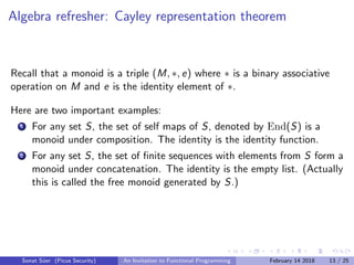 Algebra refresher: Cayley representation theorem
Recall that a monoid is a triple (M, ∗, e) where ∗ is a binary associative
operation on M and e is the identity element of ∗.
Here are two important examples:
1 For any set S, the set of self maps of S, denoted by End(S) is a
monoid under composition. The identity is the identity function.
2 For any set S, the set of ﬁnite sequences with elements from S form a
monoid under concatenation. The identity is the empty list. (Actually
this is called the free monoid generated by S.)
Sonat S¨uer (Picus Security) An Invitation to Functional Programming February 14 2018 13 / 25
 