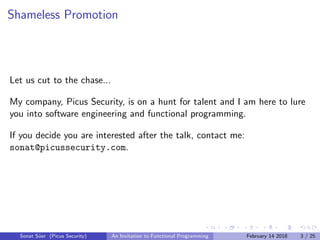 Shameless Promotion
Let us cut to the chase...
My company, Picus Security, is on a hunt for talent and I am here to lure
you into software engineering and functional programming.
If you decide you are interested after the talk, contact me:
sonat@picussecurity.com.
Sonat S¨uer (Picus Security) An Invitation to Functional Programming February 14 2018 3 / 25
 