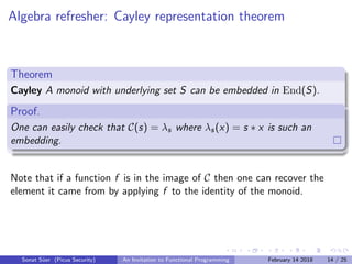 Algebra refresher: Cayley representation theorem
Theorem
Cayley A monoid with underlying set S can be embedded in End(S).
Proof.
One can easily check that C(s) = λs where λs(x) = s ∗ x is such an
embedding.
Note that if a function f is in the image of C then one can recover the
element it came from by applying f to the identity of the monoid.
Sonat S¨uer (Picus Security) An Invitation to Functional Programming February 14 2018 14 / 25
 