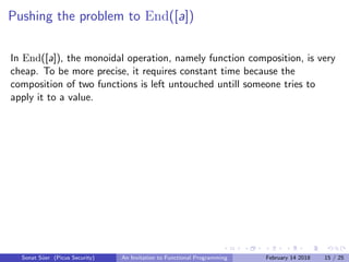 Pushing the problem to End([a])
In End([a]), the monoidal operation, namely function composition, is very
cheap. To be more precise, it requires constant time because the
composition of two functions is left untouched untill someone tries to
apply it to a value.
Sonat S¨uer (Picus Security) An Invitation to Functional Programming February 14 2018 15 / 25
 