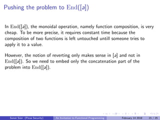 Pushing the problem to End([a])
In End([a]), the monoidal operation, namely function composition, is very
cheap. To be more precise, it requires constant time because the
composition of two functions is left untouched untill someone tries to
apply it to a value.
However, the notion of reverting only makes sense in [a] and not in
End([a]). So we need to embed only the concatenation part of the
problem into End([a]).
Sonat S¨uer (Picus Security) An Invitation to Functional Programming February 14 2018 15 / 25
 