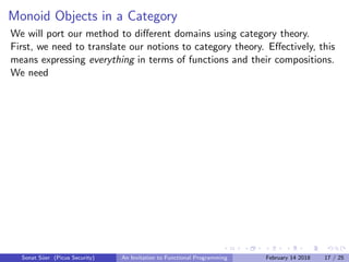 Monoid Objects in a Category
We will port our method to diﬀerent domains using category theory.
First, we need to translate our notions to category theory. Eﬀectively, this
means expressing everything in terms of functions and their compositions.
We need
Sonat S¨uer (Picus Security) An Invitation to Functional Programming February 14 2018 17 / 25
 