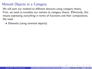 Monoid Objects in a Category
We will port our method to diﬀerent domains using category theory.
First, we need to translate our notions to category theory. Eﬀectively, this
means expressing everything in terms of functions and their compositions.
We need
Elements (using terminal objects)
Sonat S¨uer (Picus Security) An Invitation to Functional Programming February 14 2018 17 / 25
 