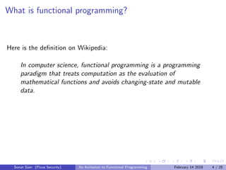 What is functional programming?
Here is the deﬁnition on Wikipedia:
In computer science, functional programming is a programming
paradigm that treats computation as the evaluation of
mathematical functions and avoids changing-state and mutable
data.
Sonat S¨uer (Picus Security) An Invitation to Functional Programming February 14 2018 4 / 25
 