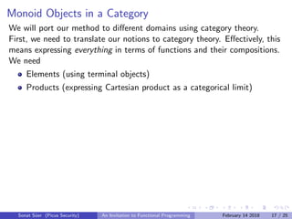 Monoid Objects in a Category
We will port our method to diﬀerent domains using category theory.
First, we need to translate our notions to category theory. Eﬀectively, this
means expressing everything in terms of functions and their compositions.
We need
Elements (using terminal objects)
Products (expressing Cartesian product as a categorical limit)
Sonat S¨uer (Picus Security) An Invitation to Functional Programming February 14 2018 17 / 25
 