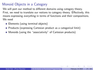 Monoid Objects in a Category
We will port our method to diﬀerent domains using category theory.
First, we need to translate our notions to category theory. Eﬀectively, this
means expressing everything in terms of functions and their compositions.
We need
Elements (using terminal objects)
Products (expressing Cartesian product as a categorical limit)
Monoids (using the “associativity” of Cartesian products)
Sonat S¨uer (Picus Security) An Invitation to Functional Programming February 14 2018 17 / 25
 