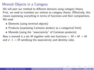 Monoid Objects in a Category
We will port our method to diﬀerent domains using category theory.
First, we need to translate our notions to category theory. Eﬀectively, this
means expressing everything in terms of functions and their compositions.
We need
Elements (using terminal objects)
Products (expressing Cartesian product as a categorical limit)
Monoids (using the “associativity” of Cartesian products)
Now a monoid is a set M together with two functions ∗: M × M → M
and e : 1 → M satisfying the associativity and identitiy rules.
Sonat S¨uer (Picus Security) An Invitation to Functional Programming February 14 2018 17 / 25
 