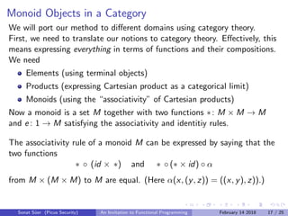Monoid Objects in a Category
We will port our method to diﬀerent domains using category theory.
First, we need to translate our notions to category theory. Eﬀectively, this
means expressing everything in terms of functions and their compositions.
We need
Elements (using terminal objects)
Products (expressing Cartesian product as a categorical limit)
Monoids (using the “associativity” of Cartesian products)
Now a monoid is a set M together with two functions ∗: M × M → M
and e : 1 → M satisfying the associativity and identitiy rules.
The associativity rule of a monoid M can be expressed by saying that the
two functions
∗ ◦ (id × ∗) and ∗ ◦ (∗ × id) ◦ α
from M × (M × M) to M are equal. (Here α(x, (y, z)) = ((x, y), z)).)
Sonat S¨uer (Picus Security) An Invitation to Functional Programming February 14 2018 17 / 25
 