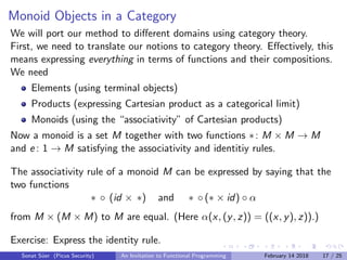 Monoid Objects in a Category
We will port our method to diﬀerent domains using category theory.
First, we need to translate our notions to category theory. Eﬀectively, this
means expressing everything in terms of functions and their compositions.
We need
Elements (using terminal objects)
Products (expressing Cartesian product as a categorical limit)
Monoids (using the “associativity” of Cartesian products)
Now a monoid is a set M together with two functions ∗: M × M → M
and e : 1 → M satisfying the associativity and identitiy rules.
The associativity rule of a monoid M can be expressed by saying that the
two functions
∗ ◦ (id × ∗) and ∗ ◦ (∗ × id) ◦ α
from M × (M × M) to M are equal. (Here α(x, (y, z)) = ((x, y), z)).)
Exercise: Express the identity rule.
Sonat S¨uer (Picus Security) An Invitation to Functional Programming February 14 2018 17 / 25
 