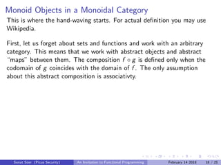 Monoid Objects in a Monoidal Category
This is where the hand-waving starts. For actual deﬁnition you may use
Wikipedia.
First, let us forget about sets and functions and work with an arbitrary
category. This means that we work with abstract objects and abstract
“maps” between them. The composition f ◦ g is deﬁned only when the
codomain of g coincides with the domain of f . The only assumption
about this abstract composition is associativty.
Sonat S¨uer (Picus Security) An Invitation to Functional Programming February 14 2018 18 / 25
 