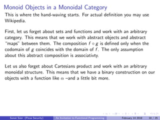 Monoid Objects in a Monoidal Category
This is where the hand-waving starts. For actual deﬁnition you may use
Wikipedia.
First, let us forget about sets and functions and work with an arbitrary
category. This means that we work with abstract objects and abstract
“maps” between them. The composition f ◦ g is deﬁned only when the
codomain of g coincides with the domain of f . The only assumption
about this abstract composition is associativty.
Let us also forget about Cartesians product and work with an arbitrary
monoidal structure. This means that we have a binary construction on our
objects with a function like α –and a little bit more.
Sonat S¨uer (Picus Security) An Invitation to Functional Programming February 14 2018 18 / 25
 