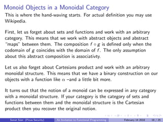 Monoid Objects in a Monoidal Category
This is where the hand-waving starts. For actual deﬁnition you may use
Wikipedia.
First, let us forget about sets and functions and work with an arbitrary
category. This means that we work with abstract objects and abstract
“maps” between them. The composition f ◦ g is deﬁned only when the
codomain of g coincides with the domain of f . The only assumption
about this abstract composition is associativty.
Let us also forget about Cartesians product and work with an arbitrary
monoidal structure. This means that we have a binary construction on our
objects with a function like α –and a little bit more.
It turns out that the notion of a monoid can be expressed in any category
with a monoidal structure. If your category is the category of sets and
functions between them and the monoidal structure is the Cartesian
product then you recover the original notion.
Sonat S¨uer (Picus Security) An Invitation to Functional Programming February 14 2018 18 / 25
 