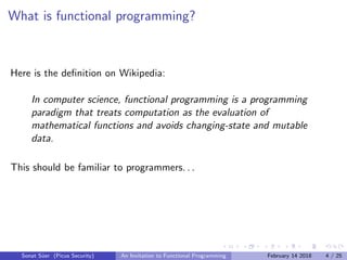 What is functional programming?
Here is the deﬁnition on Wikipedia:
In computer science, functional programming is a programming
paradigm that treats computation as the evaluation of
mathematical functions and avoids changing-state and mutable
data.
This should be familiar to programmers. . .
Sonat S¨uer (Picus Security) An Invitation to Functional Programming February 14 2018 4 / 25
 