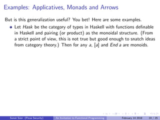Examples: Applicatives, Monads and Arrows
But is this generalization useful? You bet! Here are some examples.
Let Hask be the category of types in Haskell with functions deﬁnable
in Haskell and pairing (or product) as the monoidal structure. (From
a strict point of view, this is not true but good enough to snatch ideas
from category theory.) Then for any a, [a] and End a are monoids.
Sonat S¨uer (Picus Security) An Invitation to Functional Programming February 14 2018 19 / 25
 