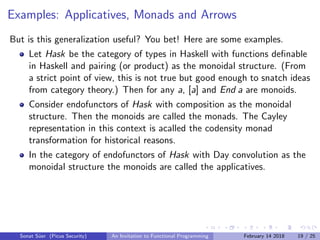 Examples: Applicatives, Monads and Arrows
But is this generalization useful? You bet! Here are some examples.
Let Hask be the category of types in Haskell with functions deﬁnable
in Haskell and pairing (or product) as the monoidal structure. (From
a strict point of view, this is not true but good enough to snatch ideas
from category theory.) Then for any a, [a] and End a are monoids.
Consider endofunctors of Hask with composition as the monoidal
structure. Then the monoids are called the monads. The Cayley
representation in this context is acalled the codensity monad
transformation for historical reasons.
In the category of endofunctors of Hask with Day convolution as the
monoidal structure the monoids are called the applicatives.
Sonat S¨uer (Picus Security) An Invitation to Functional Programming February 14 2018 19 / 25
 