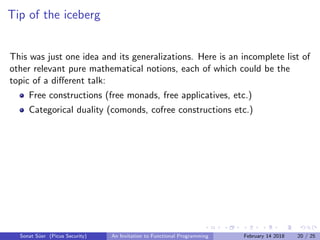 Tip of the iceberg
This was just one idea and its generalizations. Here is an incomplete list of
other relevant pure mathematical notions, each of which could be the
topic of a diﬀerent talk:
Free constructions (free monads, free applicatives, etc.)
Categorical duality (comonds, cofree constructions etc.)
Sonat S¨uer (Picus Security) An Invitation to Functional Programming February 14 2018 20 / 25
 
