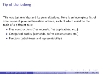 Tip of the iceberg
This was just one idea and its generalizations. Here is an incomplete list of
other relevant pure mathematical notions, each of which could be the
topic of a diﬀerent talk:
Free constructions (free monads, free applicatives, etc.)
Categorical duality (comonds, cofree constructions etc.)
Functors (adjointness and representability)
Sonat S¨uer (Picus Security) An Invitation to Functional Programming February 14 2018 20 / 25
 