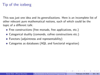 Tip of the iceberg
This was just one idea and its generalizations. Here is an incomplete list of
other relevant pure mathematical notions, each of which could be the
topic of a diﬀerent talk:
Free constructions (free monads, free applicatives, etc.)
Categorical duality (comonds, cofree constructions etc.)
Functors (adjointness and representability)
Categories as databases (AQL and functorial migration)
Sonat S¨uer (Picus Security) An Invitation to Functional Programming February 14 2018 20 / 25
 