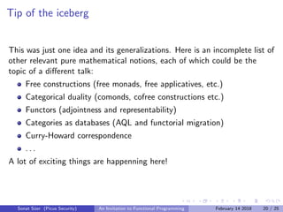 Tip of the iceberg
This was just one idea and its generalizations. Here is an incomplete list of
other relevant pure mathematical notions, each of which could be the
topic of a diﬀerent talk:
Free constructions (free monads, free applicatives, etc.)
Categorical duality (comonds, cofree constructions etc.)
Functors (adjointness and representability)
Categories as databases (AQL and functorial migration)
Curry-Howard correspondence
. . .
A lot of exciting things are happenning here!
Sonat S¨uer (Picus Security) An Invitation to Functional Programming February 14 2018 20 / 25
 