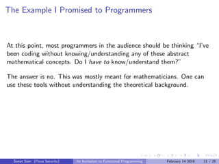 The Example I Promised to Programmers
At this point, most programmers in the audience should be thinking “I’ve
been coding without knowing/understanding any of these abstract
mathematical concepts. Do I have to know/understand them?”
The answer is no. This was mostly meant for mathematicians. One can
use these tools without understanding the theoretical background.
Sonat S¨uer (Picus Security) An Invitation to Functional Programming February 14 2018 21 / 25
 