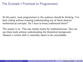 The Example I Promised to Programmers
At this point, most programmers in the audience should be thinking “I’ve
been coding without knowing/understanding any of these abstract
mathematical concepts. Do I have to know/understand them?”
The answer is no. This was mostly meant for mathematicians. One can
use these tools without understanding the theoretical background.
However a certain shift in mentality seems to be unavoidable.
Sonat S¨uer (Picus Security) An Invitation to Functional Programming February 14 2018 21 / 25
 