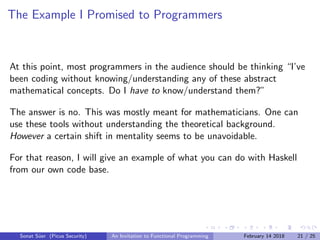 The Example I Promised to Programmers
At this point, most programmers in the audience should be thinking “I’ve
been coding without knowing/understanding any of these abstract
mathematical concepts. Do I have to know/understand them?”
The answer is no. This was mostly meant for mathematicians. One can
use these tools without understanding the theoretical background.
However a certain shift in mentality seems to be unavoidable.
For that reason, I will give an example of what you can do with Haskell
from our own code base.
Sonat S¨uer (Picus Security) An Invitation to Functional Programming February 14 2018 21 / 25
 