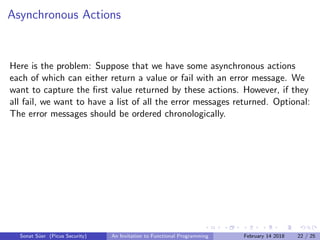 Asynchronous Actions
Here is the problem: Suppose that we have some asynchronous actions
each of which can either return a value or fail with an error message. We
want to capture the ﬁrst value returned by these actions. However, if they
all fail, we want to have a list of all the error messages returned. Optional:
The error messages should be ordered chronologically.
Sonat S¨uer (Picus Security) An Invitation to Functional Programming February 14 2018 22 / 25
 
