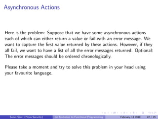 Asynchronous Actions
Here is the problem: Suppose that we have some asynchronous actions
each of which can either return a value or fail with an error message. We
want to capture the ﬁrst value returned by these actions. However, if they
all fail, we want to have a list of all the error messages returned. Optional:
The error messages should be ordered chronologically.
Please take a moment and try to solve this problem in your head using
your favourite language.
Sonat S¨uer (Picus Security) An Invitation to Functional Programming February 14 2018 22 / 25
 