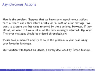 Asynchronous Actions
Here is the problem: Suppose that we have some asynchronous actions
each of which can either return a value or fail with an error message. We
want to capture the ﬁrst value returned by these actions. However, if they
all fail, we want to have a list of all the error messages returned. Optional:
The error messages should be ordered chronologically.
Please take a moment and try to solve this problem in your head using
your favourite language.
Our solution will depend on Async, a library developed by Simon Marlow.
Sonat S¨uer (Picus Security) An Invitation to Functional Programming February 14 2018 22 / 25
 
