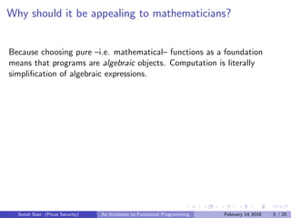 Why should it be appealing to mathematicians?
Because choosing pure –i.e. mathematical– functions as a foundation
means that programs are algebraic objects. Computation is literally
simpliﬁcation of algebraic expressions.
Sonat S¨uer (Picus Security) An Invitation to Functional Programming February 14 2018 5 / 25
 