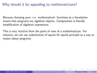 Why should it be appealing to mathematicians?
Because choosing pure –i.e. mathematical– functions as a foundation
means that programs are algebraic objects. Computation is literally
simpliﬁcation of algebraic expressions.
This is very intuitive from the point of view of a mathematician. For
instance, we can use substituition of equals for equals principle as a way to
reason about programs.
Sonat S¨uer (Picus Security) An Invitation to Functional Programming February 14 2018 5 / 25
 