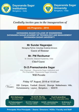 Dr.B.R. Lakshmikantha
Principal -DSATM
Dr.C.P.S. Prakash
Principal -DSCE
Dayananda Sagar
Institutions
Bengaluru - India
Cordially invites you to the inauguration of
UG Programs - 2018
DAYANANDA SAGAR COLLEGE OF ENGINEERING
DAYANANDA SAGAR ACADEMY OF TECHNOLOGY AND MANAGEMENT
DAYANANDA SAGAR UNIVERSITY
th
Friday 10 August, 2018 at 10.00 am
Dr.D.Premachandra Sagar
Vice Chairman - Dayananda Sagar Institutions and
Pro Chancellor - Dayananda Sagar University
DSI Campus, Football Ground, Shavige Malleshwara Hills,
Kumaraswamy Layout, Bengaluru - 560078
Mr. PM Ravikumar
Sr. Director, Dassault Systemes, India
Chief Guest
Dayananda Sagar
University
Bengaluru - India
Mr Sundar Nagarajan
Managing Partner, IndusAge ScaleUp Advisors
Guest of Honour
Principals /Vice Principals / Deans / Directors / HODs / Faculty and Staff
Will Preside
Dr.Srinivas A
Dean - SOE
Prof.
Dr.Puttamadappa.C
Registrar -DSU
 