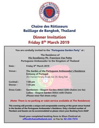 Chaîne des Rôtisseurs
Bailliage de Bangkok, Thailand
Dinner Invitation
Friday 8th
March 2019
You are cordially invited to the “Portuguese Garden Party” at :
The Residence of
His Excellency Mr. Francisco Vaz Patto
Portuguese Ambassador to the Kingdom of Thailand
Date : Friday 8th
March 2019
Venue : The Garden of the Portuguese Ambassador’s Residence
Embassy of Portugal
26 Charoen Krung Road, Soi 30, Bang Rak
Cocktail : 7.00 pm
Dinner : 7.45 pm
Dress Code : Gentlemen – Elegant Garden Attire with Chaîne (no tie)
Ladies – Elegant Garden Attire with Chaîne
(Please wear flat shoes only)
(Note: There is no parking or valet service available at The Residence)
This evening will provide a unique and unrepeatable evening at this great venue hosted
in the Garden of the Portuguese Ambassador’s Residence. Only a limited number of
Members and Guests can be accommodated so please return your Booking Form ASAP
Email your completed booking form to Khun Chotirod at:
office@chainethailand.com or Fax to: 02-234-7574
Guests can be accommodated so please return your Booking Form ASAP.
 