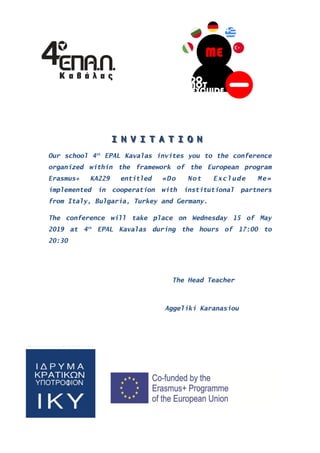 III NNN VVV III TTT AAA TTT III OOO NNN
Our school 4th
EPAL Kavalas invites you to the conference
organized within the framework of the European program
Erasmus+ KA229 entitled «Do Not Exclude Me»
implemented in cooperation with institutional partners
from Italy, Bulgaria, Turkey and Germany.
The conference will take place on Wednesday 15 of May
2019 at 4th
EPAL Kavalas during the hours of 17:00 to
20:30
The Head Teacher
Aggeliki Karanasiou
 
