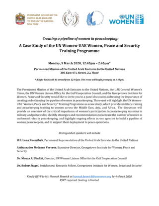 Creating a pipeline of women in peacekeeping:
A Case Study of the UN Women-UAE Women, Peace and Security
Training Programme
Monday, 9 March 2020, 12:45pm – 2:45pm*
Permanent Mission of the United Arab Emirates to the United Nations
305 East 47th Street, 2nd Floor
* A light lunch will be served from 12:45pm. The event will begin promptly at 1:15pm.
The Permanent Mission of the United Arab Emirates to the United Nations, the UAE General Women s
Union, the UN Women Liaison Office for the Gulf Cooperation Council, and the Georgetown Institute for
Women, Peace and Security would like to invite you to a panel discussion addressing the importance of
creating andenhancing the pipeline of women in peacekeeping. This event will highlight the UN Women-
UAE Women Peace and Securit Training Programme as a case stud which provides military training
and peacekeeping training to women across the Middle East, Asia, and Africa. The discussion will
provide an overview of the critical importance of women s participation in peacekeeping missions in
military and police roles; identify strategies and recommendations to increase the number of women in
uniformed roles in peacekeeping; and highlight ongoing efforts across agencies to build a pipeline of
women peacekeepers, and to support their deployment to peace operations.
Distinguished speakers will include
H.E. Lana Nusseibeh, Permanent Representative of the United Arab Emirates to the United Nations
Ambassador Melanne Verveer, Executive Director, Georgetown Institute for Women, Peace and
Security
Dr. Mouza Al Shehhi, Director, UN Women Liaison Office for the Gulf Cooperation Council
Dr. Robert Nagel, Postdoctoral Research Fellow, Georgetown Institute for Women, Peace and Security
Kindly RSVP to Ms. Hannah Beswick at hannah.beswick@unwomen.org by 4 March 2020.
RSVP required. Seating is limited.
 