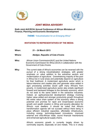 JOINT MEDIA ADVISORY
Sixth Joint AUC/ECA/ Annual Conference of African Ministers of
Finance, Planning and Economic Development
THEME: “Industrialisation for an Emerging Africa”
INVITATION TO REPRESENTATIVES OF THE MEDIA
When: 21 – 24 March 2013
Where: Abidjan, Republic of Cote d’Ivoire
Who: African Union Commission(AUC) and the United Nations
Economic Commission for Africa (ECA) in collaboration with the
Government of Cote d‘Ivoire
Why: The current state of Africa's economies can be reversed with the
pursuit of a strong industrialization strategies, with greater
emphasis on value addition to the extractive sectors and
modernization of agriculture. Overwhelming majority of the poor
in Africa live in rural areas and potentially depend on agriculture
for their livelihood. A modernized agriculture sector which is
labour-intensive and creates jobs and generate value added in
agro processing activities would uplift many Africans from
poverty. A modernized agriculture sector also entails significant
forward and backward linkages to the domestic economy, which
do not exist to the same extent in the extractive industries.
Indeed, an agribusiness-led development strategy involving
higher value added and stronger productivity growth throughout
the entire value chain system of the economy offers a strong
potential and promise for rapid and broad-based economic
growth and wealth creation in Africa and poverty alleviation for
Africa's rural dwellers. It should be noted that Africa's
transformation agenda will not succeed without there being in
place efficient industrial capacities, affordable infrastructure,
including energy, technology-based innovations, improved
external and intra-African trade, sound financial mechanisms
and enhanced agricultural supply chains.
Africa's economic growth is currently largely driven by
commodity exports, especially oil and metals. This is in sharp
 