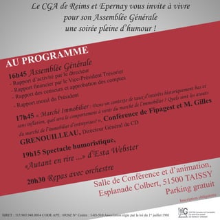 Le CGA de Reims et Epernay vous invite à vivre
pour son Assemblée Générale
une soirée pleine d’humour !
AU PROGRAMME
Salle de Conférence et d’animation,
Esplanade Colbert, 51500 TAISSY
Parking gratuit
Inscription obligatoire
SIRET : 315.903.948.0034 CODE APE : 6920Z N° Centre : 1-03-510 Association régie par la loi du 1er
juillet 1901
16h45 Assemblée Générale
- Rapport d’activité par le directeur
- Rapport financier par le Vice-Président Trésorier
- Rapport des censeurs et approbation des comptes
- Rapport moral du Président
17h45 « Marché Immobilier : Dans un contexte de taux d’intérêts historiquement bas et
sans inflation, quel sera le comportement à venir du marché de l’immobilier ? Quels sont les atouts
du marché de l’immobilier d’entreprises? », Conférence de Fipagest et M. Gilles
GRENOUILLEAU, Directeur Général de CD
19h15 Spectacle humoristique,
«Autant en rire ...» d’Esta Webster
20h30 Repas avec orchestre
 