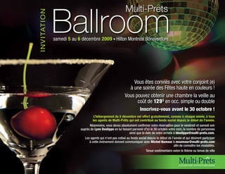 Ballroom
                                                                   Multi-Prets


I N V I TAT I O N
                    samedi 5 au 6 décembre 2009 n Hilton Montréal Bonaventure




                                                                       Vous êtes conviés avec votre conjoint (e)
                                                                     à une soirée des Fêtes haute en couleurs !
                                                                   Vous pouvez obtenir une chambre la veille au
                                                                         coût de 129 $ en occ. simple ou double
                                                                              Inscrivez-vous avant le 30 octobre !
                                           L’hébergement du 5 décembre est offert gratuitement, comme à chaque année, à tous
                                          les agents de Multi-Prêts qui ont contribué au fonds social depuis le début de l’année.
                                       Néanmoins, vous devez absolument confirmer votre réservation pour le vendredi et samedi soir
                                 auprès de Lyne Deslippe en lui faisant parvenir d’ici le 30 octobre votre nom, le nombre de personnes
                                                                      ainsi que la date de votre arrivée à ldeslippe@multi-prets.com.
                                    Les agents qui n’ont pas cotisé au fonds social depuis le début de l’année et qui désirent participer
                                       à cette évènement doivent communiquer avec Michel Namour à mnamour@multi-prets.com
                                                                                                         afin de connaître les modalités.
                                                                                   Tenue vestimentaire selon le thème ou tenue de ville
 