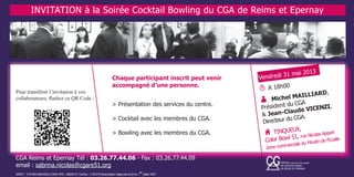 Chaque participant inscrit peut venir
accompagné d’une personne.
> Présentation des services du centre.
> Cocktail avec les membres du CGA.
> Bowling avec les membres du CGA.
T A 18h00
A Michel MAILLIARD,
Président du CGA
& Jean-Claude VICENZI,
Directeur du CGA.
H TINQUEUX,
Color Bowl 51, rue Nicolas Appert
Zone commerciale du Moulin de l’Ecaille
Vendredi 31 mai 2013
Pour transférer l’invitation à vos
collaborateurs, flashez ce QR Code :
INVITATION à la Soirée Cocktail Bowling du CGA de Reims et Epernay
CGA Reims et Epernay Tél : 03.26.77.44.06 - Fax : 03.26.77.44.09
email : sabrina.nicolas@cgare51.org
SIRET : 315.903.948.0034 CODE APE : 6920Z N° Centre : 1-03-510 Association régie par la loi du 1
er
juillet 1901
 
