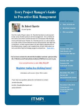 Every Project Manager’s Guide
to Pro-active Risk Management
E VE N T DE TA I LS :
 Time: 8-10:30 am
 Breakfast included
 PDU accredited
LOCA TI ON S &
DA TE S :
October 10th, 2013
Falls Church, VA
Fairview Park Marriot
Website
October 24th, 2013
Toronto, ON
Park Hyatt Toronto
Website
November 7th, 2013
Detroit, MI
Detroit Marriott Livonia
Website
December 12th, 2013
Princeton, NJ
Princeton Marriott
at Forrestal
Website
Over his nearly 40 year career, Dr. Charette has been an active practi-
tioner across the full spectrum of risk management. He is a Fellow of
the Cutter Consortium and the Director of its Enterprise Risk Manage-
ment and Governance Practice. Dr. Charette serves as a senior advisor
to a wide variety of international Fortune 100 companies and high tech
consortiums, as well as government civil and military departments on
the effectiveness, impacts, and rewards/risks of their information sys-
tems and other high-technology programs and policies. Read more...
Use complimentary code CAI_F13_DT
Register today by clicking here!
Attendees will receive 2 free PDU credits
If you have any questions please do not hesitate to contact:
Jennifer Rowden
Jennifer_Rowden@compaid.com
(610) 530-5073
You’ve been selected to attend this breakfast seminar sponsored by
the IT Metrics and Productivity Institute (ITMPI) at no cost to you.
Dr. Robert Charette
Keynote Speaker
 